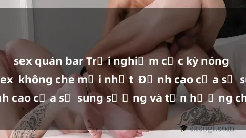 sex quán bar Trải nghiệm cực kỳ nóng bỏng trong phim sex  không che mới nhất  Đỉnh cao của sự sung sướng và tận hưởng chân thật