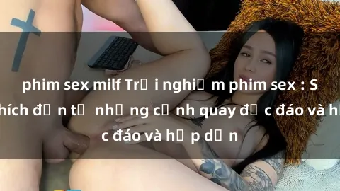 phim sex milf Trải nghiệm phim sex : Sự kích thích đến từ những cảnh quay độc đáo và hấp dẫn