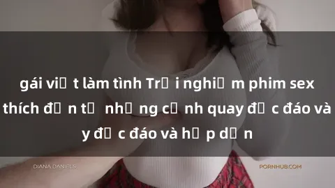 gái việt làm tình Trải nghiệm phim sex : Sự kích thích đến từ những cảnh quay độc đáo và hấp dẫn