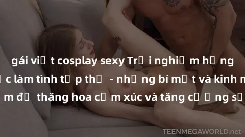gái việt cosplay sexy Trải nghiệm hứng khởi cùng với việc làm tình tập thể - những bí mật và kinh nghiệm để thăng hoa cảm xúc và tăng cường sự gắn kết trong mối quan hệ