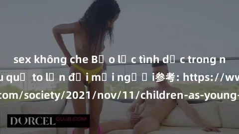 sex không che Bạo lực tình dục trong nhóm: nguy cơ và hậu quả to lớn đối mọi người参考: https://www.theguardian.com/society/2021/nov/11/children-as-young-as-four-are-being-sexually-abused-by-groups-in-u