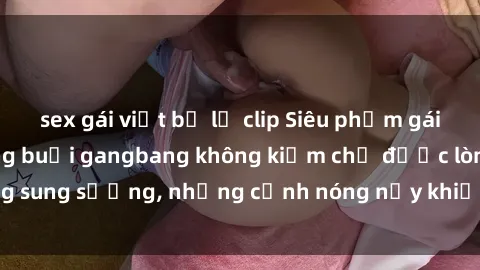 sex gái việt bị lộ clip Siêu phẩm gái Việt tham gia trong buổi gangbang không kiềm chế được lòng sung sướng, những cảnh nóng nảy khiến ai cũng phải mãn nhãn