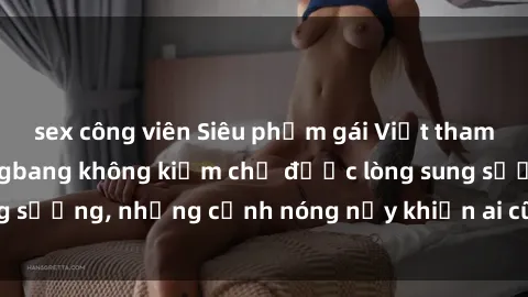 sex công viên Siêu phẩm gái Việt tham gia trong buổi gangbang không kiềm chế được lòng sung sướng, những cảnh nóng nảy khiến ai cũng phải mãn nhãn
