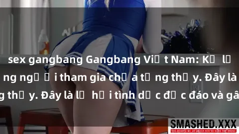 sex gangbang Gangbang Việt Nam: Kỷ lục mới với số lượng người tham gia chưa từng thấy. Đây là lễ hội tình dục độc đáo và gây sốc.