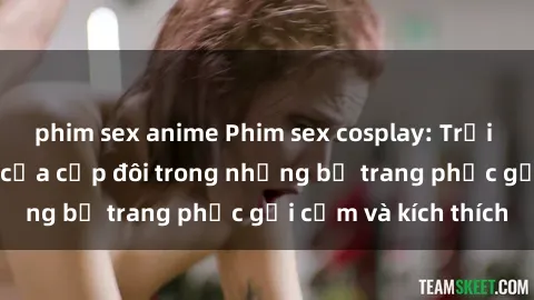 phim sex anime Phim sex cosplay: Trải nghiệm tuyệt vời của cặp đôi trong những bộ trang phục gợi cảm và kích thích