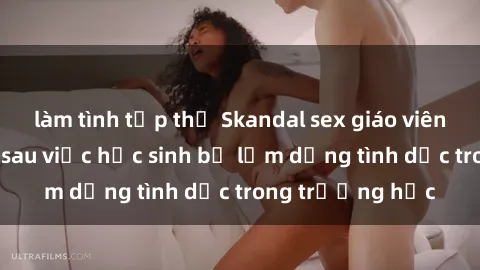 làm tình tập thể Skandal sex giáo viên: Sự thật đằng sau việc học sinh bị lạm dụng tình dục trong trường học