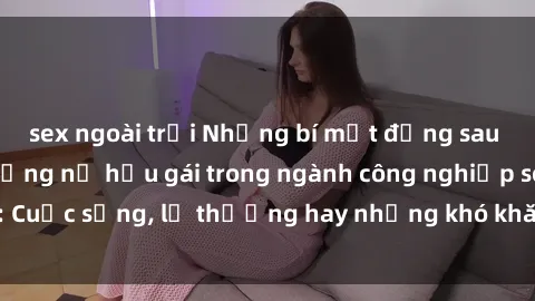 sex ngoài trời Những bí mật đằng sau cuộc sống của những nữ hầu gái trong ngành công nghiệp sex: Cuộc sống, lẽ thường hay những khó khăn mà họ phải đối mặt.