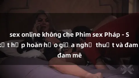 sex online không che Phim sex Pháp - Sự kết hợp hoàn hảo giữa nghệ thuật và đam mê