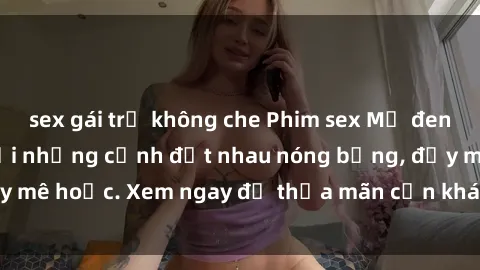 sex gái trẻ không che Phim sex Mỹ đen: phút mãnh liệt với những cảnh địt nhau nóng bỏng, đầy mê hoặc. Xem ngay để thỏa mãn cơn khát tình dục của bạn!