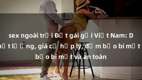 sex ngoài trời Đặt gái gọi Việt Nam: Dịch vụ chất lượng, giá cả hợp lý, đảm bảo bí mật và an toàn