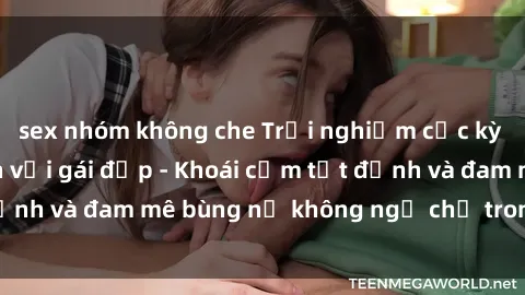 sex nhóm không che Trải nghiệm cực kỳ thú vị khi làm tình với gái đẹp - Khoái cảm tột đỉnh và đam mê bùng nổ không ngờ chỉ trong một đêm!