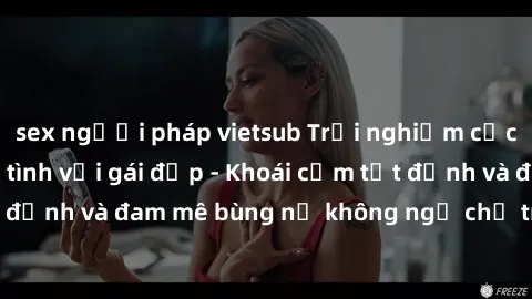 sex người pháp vietsub Trải nghiệm cực kỳ thú vị khi làm tình với gái đẹp - Khoái cảm tột đỉnh và đam mê bùng nổ không ngờ chỉ trong một đêm!