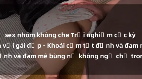 sex nhóm không che Trải nghiệm cực kỳ thú vị khi làm tình với gái đẹp - Khoái cảm tột đỉnh và đam mê bùng nổ không ngờ chỉ trong một đêm!