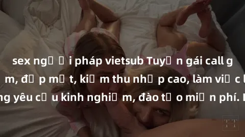 sex người pháp vietsub Tuyển gái call girl Việt Nam gợi cảm, đẹp mắt, kiếm thu nhập cao, làm việc linh hoạt, không yêu cầu kinh nghiệm, đào tạo miễn phí. Liên hệ ngay để biết thêm chi tiết!