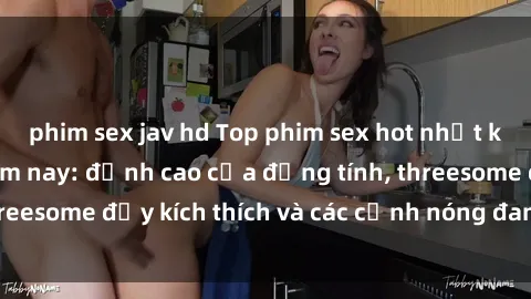 phim sex jav hd Top phim sex hot nhất không thể bỏ lỡ năm nay: đỉnh cao của đồng tính, threesome đầy kích thích và các cảnh nóng đang gây sốt!
