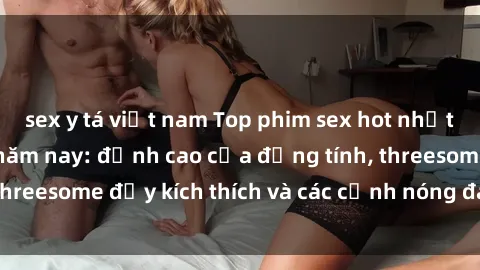 sex y tá việt nam Top phim sex hot nhất không thể bỏ lỡ năm nay: đỉnh cao của đồng tính, threesome đầy kích thích và các cảnh nóng đang gây sốt!