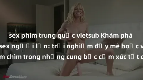 sex phim trung quốc vietsub Khám phá thế giới mới với sex người lớn: trải nghiệm đầy mê hoặc và đắm chìm trong những cung bậc cảm xúc tột cùng, hứng khởi và cuốn hút.