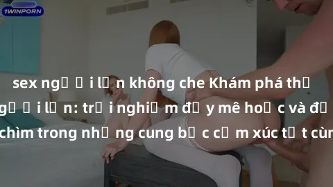 sex người lớn không che Khám phá thế giới mới với sex người lớn: trải nghiệm đầy mê hoặc và đắm chìm trong những cung bậc cảm xúc tột cùng, hứng khởi và cuốn hút.