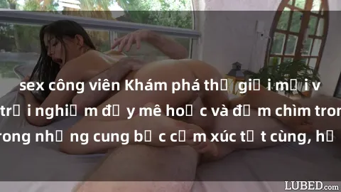 sex công viên Khám phá thế giới mới với sex người lớn: trải nghiệm đầy mê hoặc và đắm chìm trong những cung bậc cảm xúc tột cùng, hứng khởi và cuốn hút.