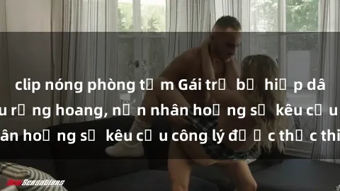 clip nóng phòng tắm Gái trẻ bị hiếp dâm bạo lực trong khu rừng hoang, nạn nhân hoảng sợ kêu cầu công lý được thực thi
