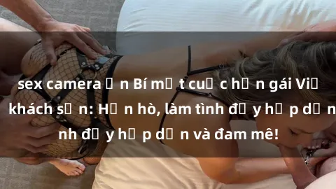 sex camera ẩn Bí mật cuộc hẹn gái Việt lần đầu ở khách sạn: Hẹn hò, làm tình đầy hấp dẫn và đam mê!