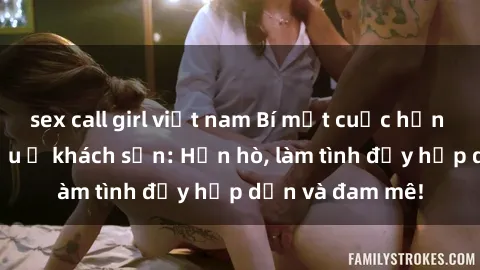 sex call girl việt nam Bí mật cuộc hẹn gái Việt lần đầu ở khách sạn: Hẹn hò, làm tình đầy hấp dẫn và đam mê!