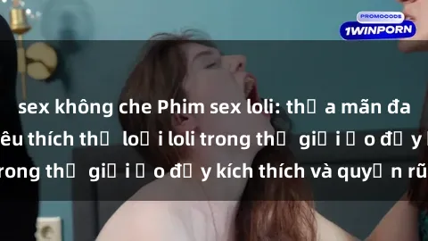 sex không che Phim sex loli: thỏa mãn đam mê của người yêu thích thể loại loli trong thế giới ảo đầy kích thích và quyến rũ.