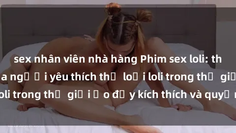 sex nhân viên nhà hàng Phim sex loli: thỏa mãn đam mê của người yêu thích thể loại loli trong thế giới ảo đầy kích thích và quyến rũ.