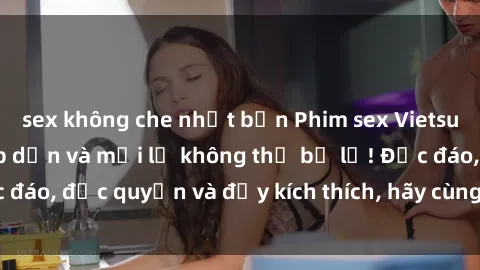 sex không che nhật bản Phim sex Vietsub: Trải nghiệm hấp dẫn và mới lạ không thể bỏ lỡ! Độc đáo, độc quyền và đầy kích thích, hãy cùng khám phá ngay!