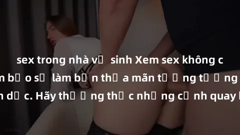 sex trong nhà vệ sinh Xem sex không che HD miễn phí đảm bảo sẽ làm bạn thỏa mãn tưởng tượng và nhu cầu tình dục. Hãy thưởng thức những cảnh quay hấp dẫn và mãnh liệt ngay bây giờ!