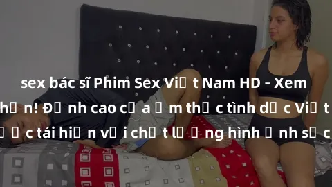 sex bác sĩ Phim Sex Việt Nam HD - Xem ngay và không giới hạn! Đỉnh cao của ẩm thực tình dục Việt Nam được tái hiện với chất lượng hình ảnh sắc nét. Hãy thưởng thức ngay!