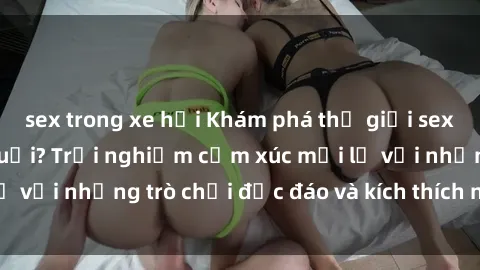 sex trong xe hơi Khám phá thế giới sex trực tuyến: Hơn tuổi? Trải nghiệm cảm xúc mới lạ với những trò chơi độc đáo và kích thích người lớn