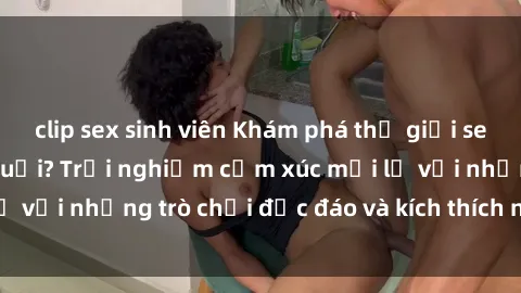 clip sex sinh viên Khám phá thế giới sex trực tuyến: Hơn tuổi? Trải nghiệm cảm xúc mới lạ với những trò chơi độc đáo và kích thích người lớn