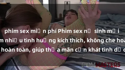 phim sex miễn phí Phim sex nữ sinh mới nhất: Trải nghiệm nhiều tình huống kích thích, không che hoàn toàn, giúp thỏa mãn cơn khát tình dục của các bạn trẻ