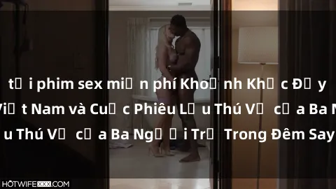 tải phim sex miễn phí Khoảnh Khắc Đầy Kịch Tính: Sex  Việt Nam và Cuộc Phiêu Lưu Thú Vị của Ba Người Trẻ Trong Đêm Say Đắm