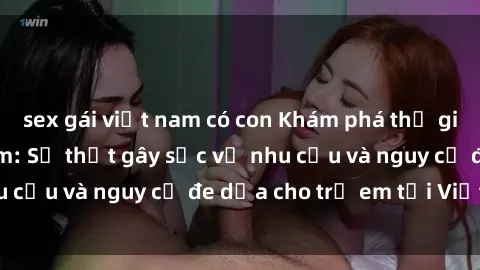 sex gái việt nam có con Khám phá thế giới sex loli Việt Nam: Sự thật gây sốc về nhu cầu và nguy cơ đe dọa cho trẻ em tại Việt Nam