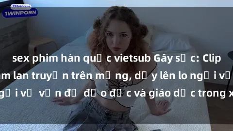 sex phim hàn quốc vietsub Gây sốc: Clip sex mẹ con Việt Nam lan truyền trên mạng, dấy lên lo ngại về vấn đề đạo đức và giáo dục trong xã hội hiện nay.