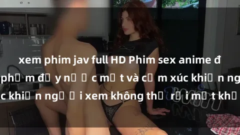 xem phim jav full HD Phim sex anime đỉnh cao: Những tác phẩm đầy nước mắt và cảm xúc khiến người xem không thể rời mắt khỏi màn hình