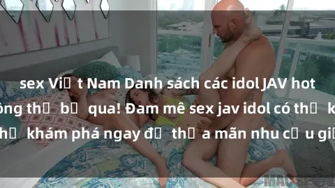 sex Việt Nam Danh sách các idol JAV hot nhất hiện nay không thể bỏ qua! Đam mê sex jav idol có thể khám phá ngay để thỏa mãn nhu cầu giải trí của mình!