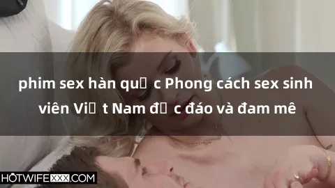 phim sex hàn quốc Phong cách sex sinh viên Việt Nam độc đáo và đam mê